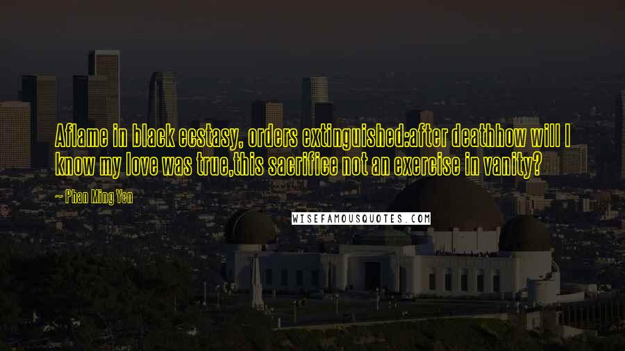 Phan Ming Yen Quotes: Aflame in black ecstasy, orders extinguished:after deathhow will I know my love was true,this sacrifice not an exercise in vanity?