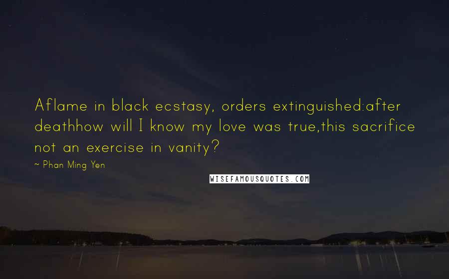 Phan Ming Yen Quotes: Aflame in black ecstasy, orders extinguished:after deathhow will I know my love was true,this sacrifice not an exercise in vanity?