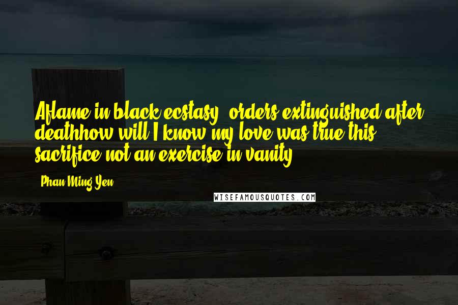 Phan Ming Yen Quotes: Aflame in black ecstasy, orders extinguished:after deathhow will I know my love was true,this sacrifice not an exercise in vanity?