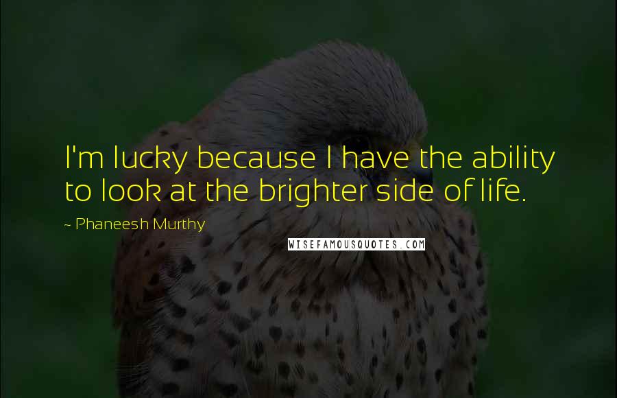 Phaneesh Murthy Quotes: I'm lucky because I have the ability to look at the brighter side of life.