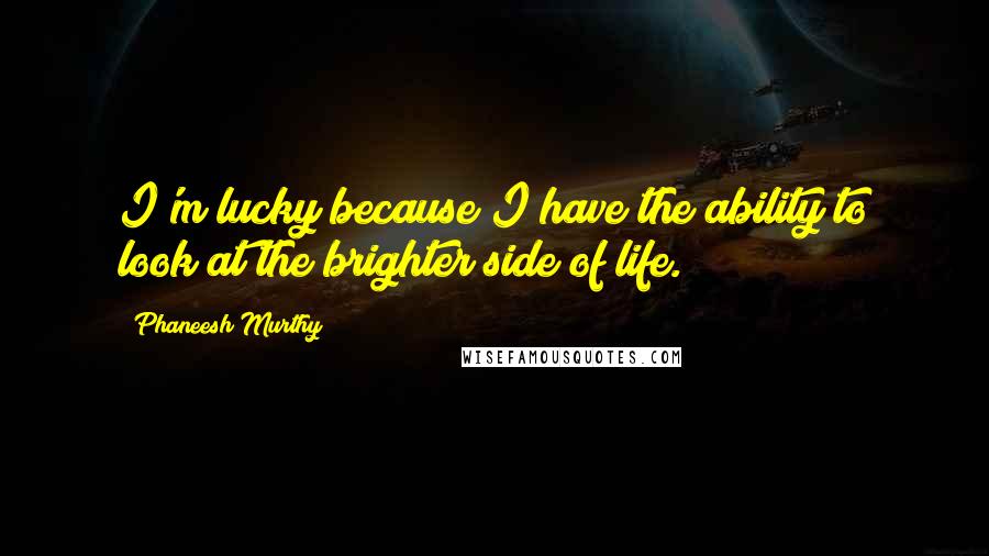 Phaneesh Murthy Quotes: I'm lucky because I have the ability to look at the brighter side of life.