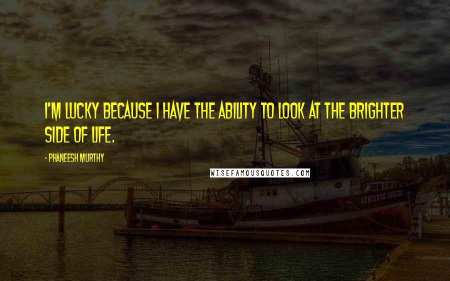Phaneesh Murthy Quotes: I'm lucky because I have the ability to look at the brighter side of life.