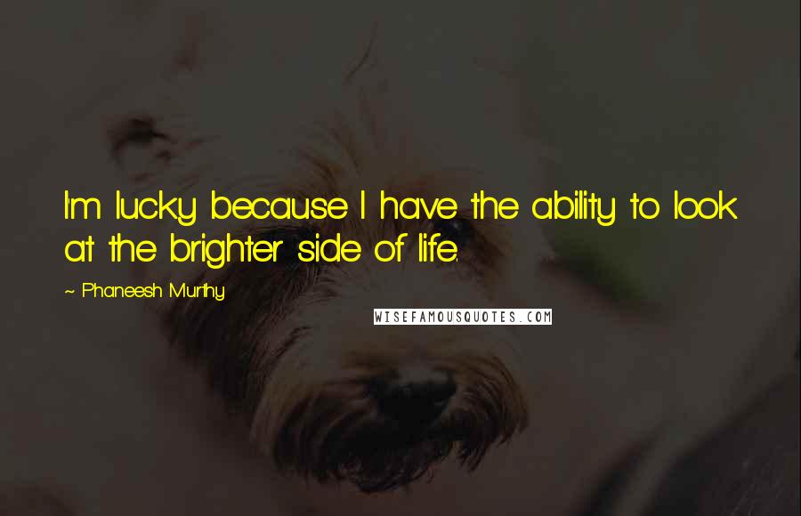 Phaneesh Murthy Quotes: I'm lucky because I have the ability to look at the brighter side of life.