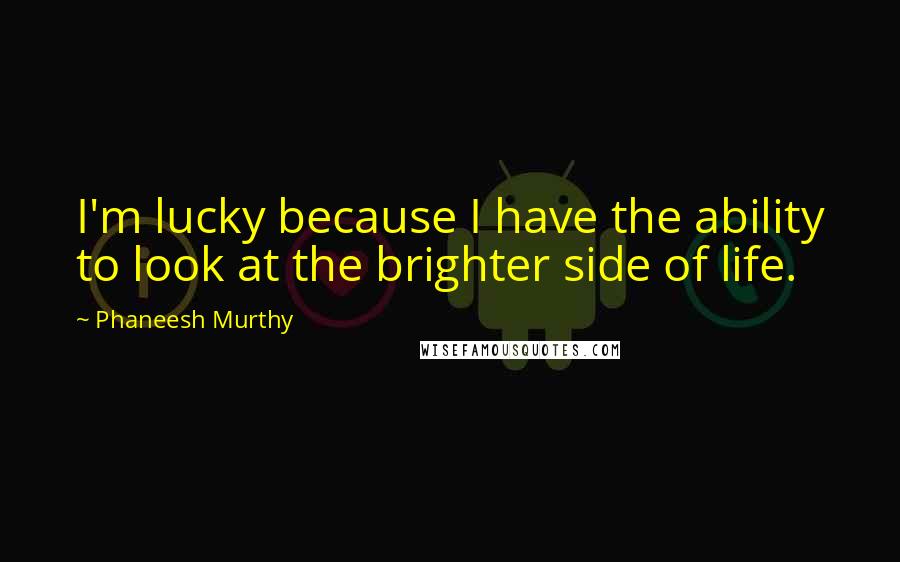 Phaneesh Murthy Quotes: I'm lucky because I have the ability to look at the brighter side of life.