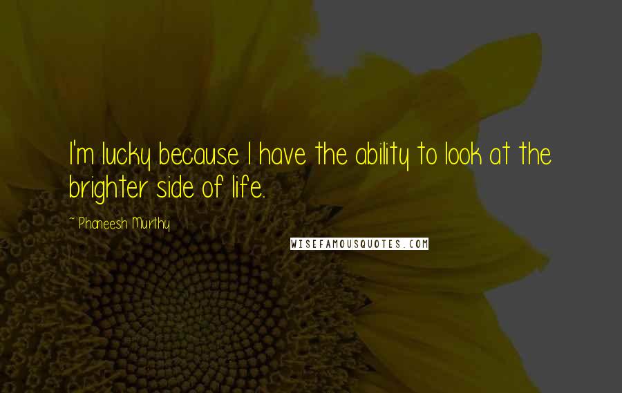 Phaneesh Murthy Quotes: I'm lucky because I have the ability to look at the brighter side of life.