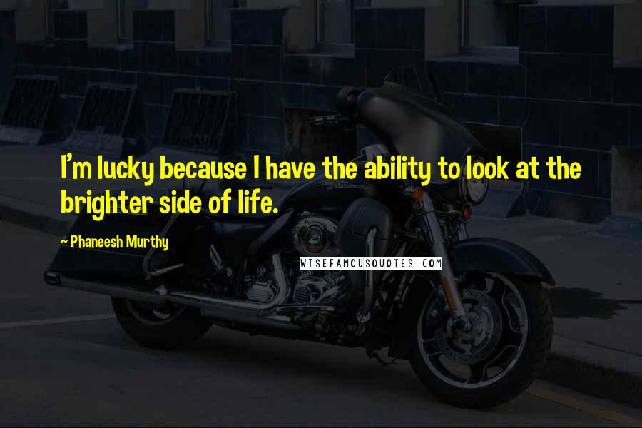 Phaneesh Murthy Quotes: I'm lucky because I have the ability to look at the brighter side of life.