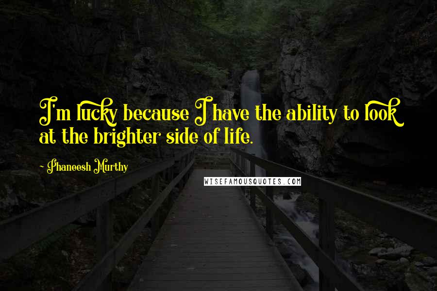 Phaneesh Murthy Quotes: I'm lucky because I have the ability to look at the brighter side of life.