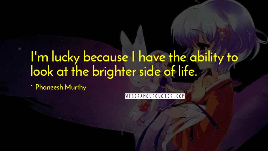 Phaneesh Murthy Quotes: I'm lucky because I have the ability to look at the brighter side of life.