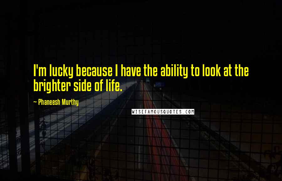 Phaneesh Murthy Quotes: I'm lucky because I have the ability to look at the brighter side of life.