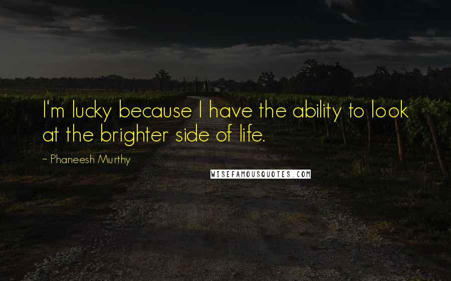 Phaneesh Murthy Quotes: I'm lucky because I have the ability to look at the brighter side of life.