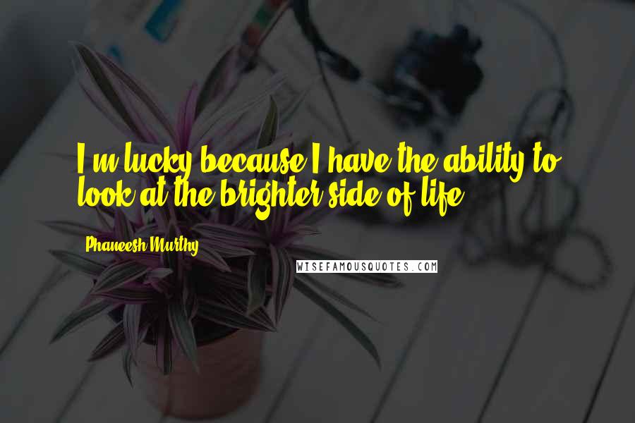 Phaneesh Murthy Quotes: I'm lucky because I have the ability to look at the brighter side of life.