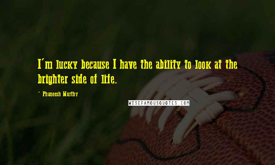 Phaneesh Murthy Quotes: I'm lucky because I have the ability to look at the brighter side of life.