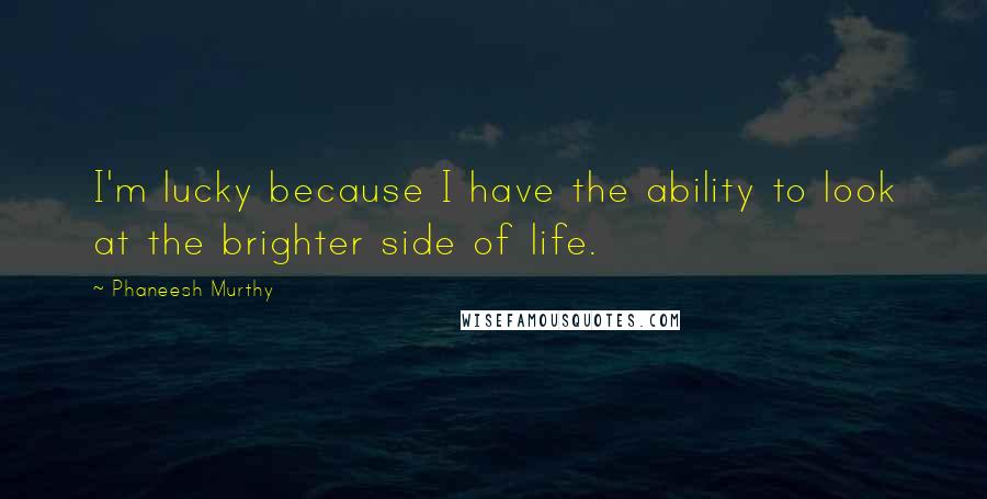 Phaneesh Murthy Quotes: I'm lucky because I have the ability to look at the brighter side of life.