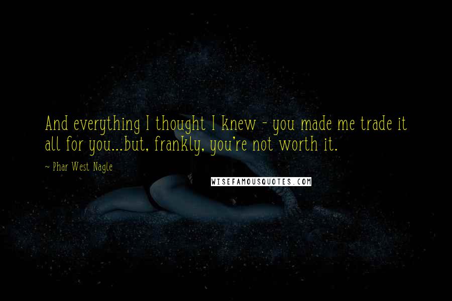 Phar West Nagle Quotes: And everything I thought I knew - you made me trade it all for you...but, frankly, you're not worth it.