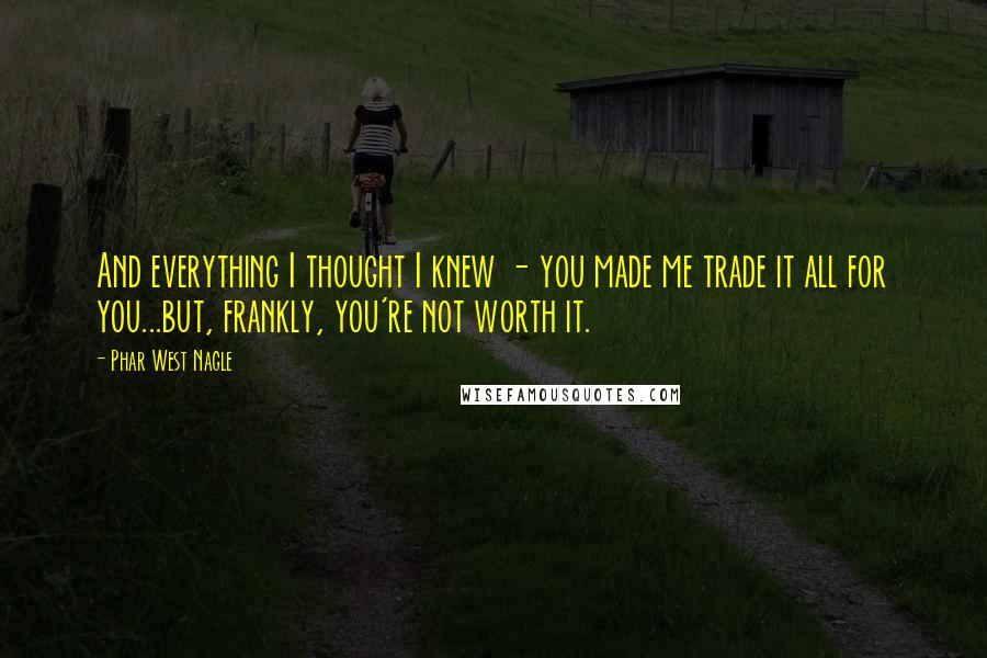 Phar West Nagle Quotes: And everything I thought I knew - you made me trade it all for you...but, frankly, you're not worth it.