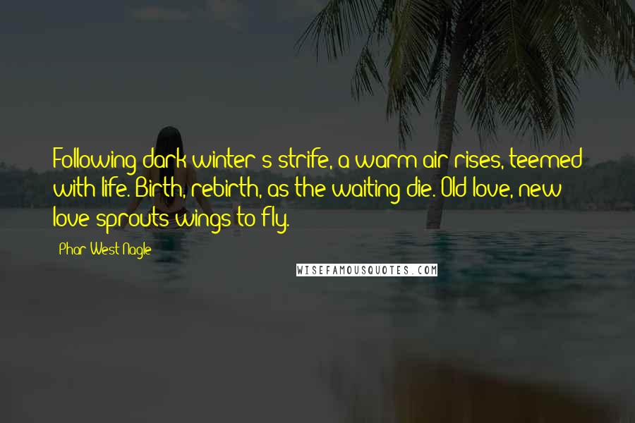 Phar West Nagle Quotes: Following dark winter's strife, a warm air rises, teemed with life. Birth, rebirth, as the waiting die. Old love, new love sprouts wings to fly.