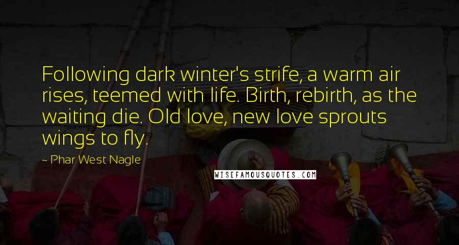 Phar West Nagle Quotes: Following dark winter's strife, a warm air rises, teemed with life. Birth, rebirth, as the waiting die. Old love, new love sprouts wings to fly.