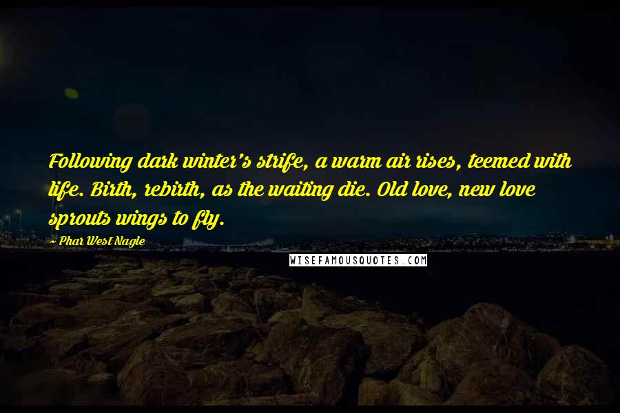 Phar West Nagle Quotes: Following dark winter's strife, a warm air rises, teemed with life. Birth, rebirth, as the waiting die. Old love, new love sprouts wings to fly.