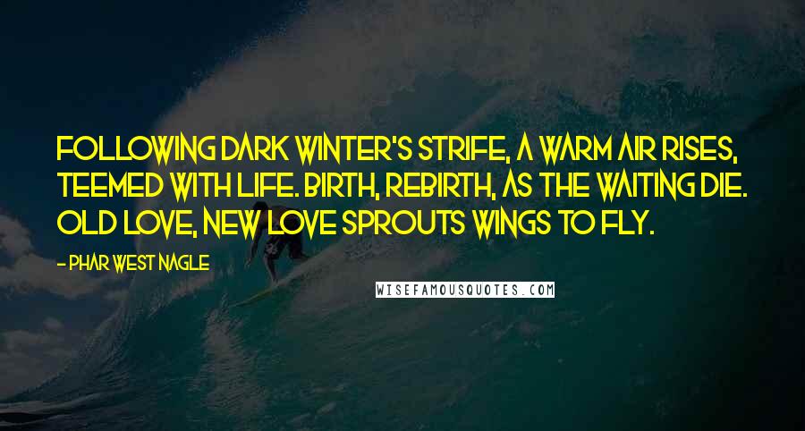 Phar West Nagle Quotes: Following dark winter's strife, a warm air rises, teemed with life. Birth, rebirth, as the waiting die. Old love, new love sprouts wings to fly.