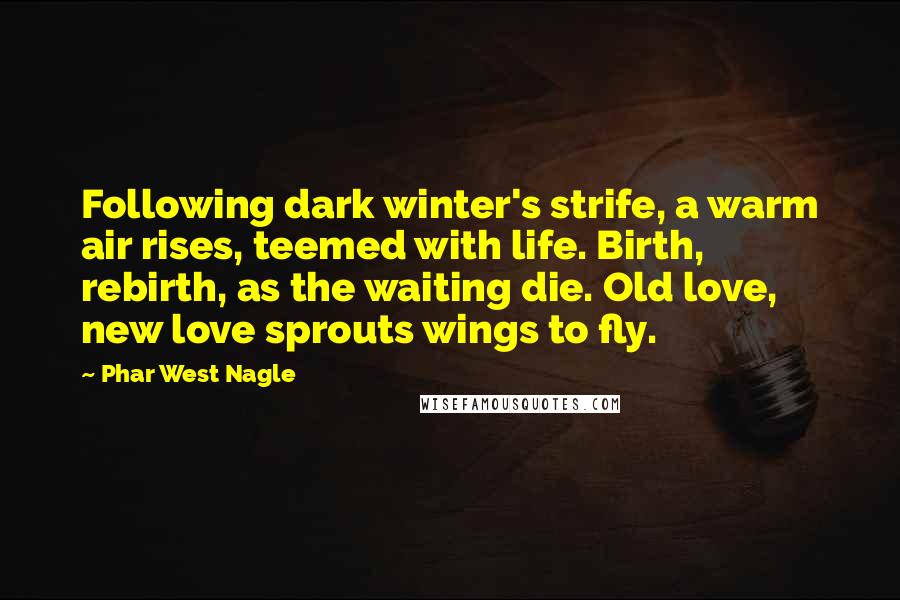 Phar West Nagle Quotes: Following dark winter's strife, a warm air rises, teemed with life. Birth, rebirth, as the waiting die. Old love, new love sprouts wings to fly.