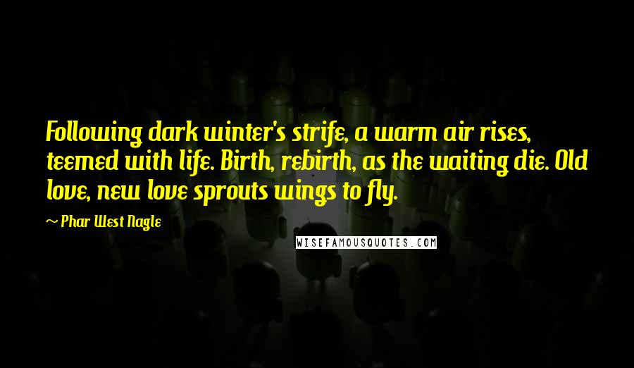 Phar West Nagle Quotes: Following dark winter's strife, a warm air rises, teemed with life. Birth, rebirth, as the waiting die. Old love, new love sprouts wings to fly.