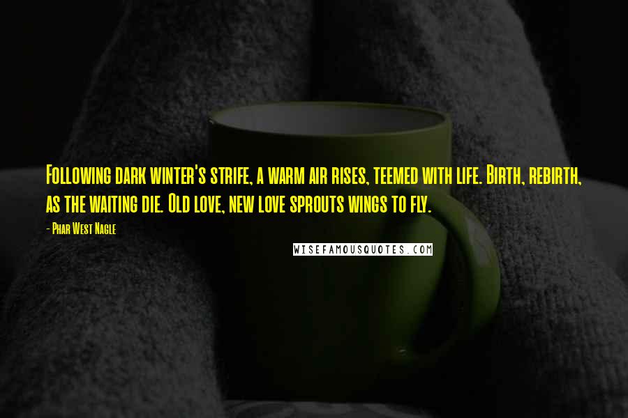 Phar West Nagle Quotes: Following dark winter's strife, a warm air rises, teemed with life. Birth, rebirth, as the waiting die. Old love, new love sprouts wings to fly.