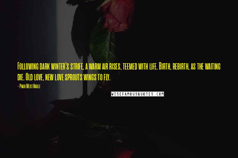 Phar West Nagle Quotes: Following dark winter's strife, a warm air rises, teemed with life. Birth, rebirth, as the waiting die. Old love, new love sprouts wings to fly.