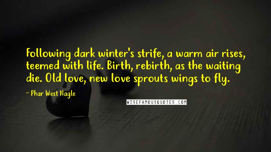 Phar West Nagle Quotes: Following dark winter's strife, a warm air rises, teemed with life. Birth, rebirth, as the waiting die. Old love, new love sprouts wings to fly.