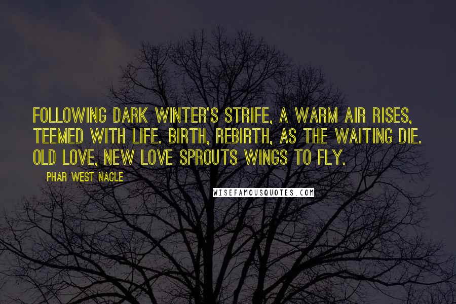 Phar West Nagle Quotes: Following dark winter's strife, a warm air rises, teemed with life. Birth, rebirth, as the waiting die. Old love, new love sprouts wings to fly.