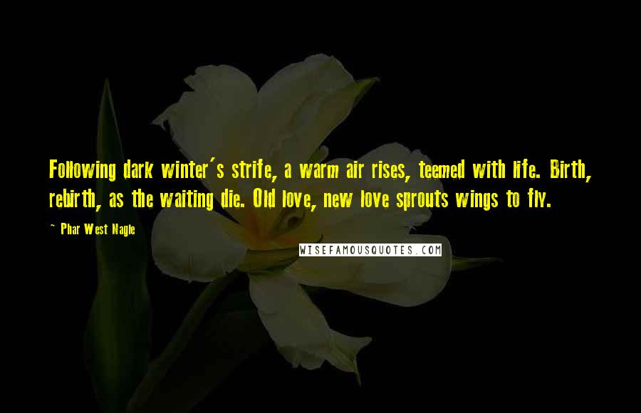 Phar West Nagle Quotes: Following dark winter's strife, a warm air rises, teemed with life. Birth, rebirth, as the waiting die. Old love, new love sprouts wings to fly.