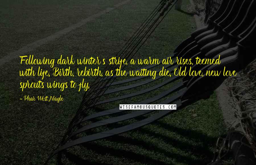 Phar West Nagle Quotes: Following dark winter's strife, a warm air rises, teemed with life. Birth, rebirth, as the waiting die. Old love, new love sprouts wings to fly.