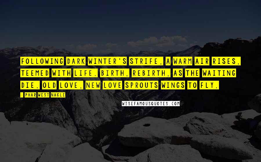 Phar West Nagle Quotes: Following dark winter's strife, a warm air rises, teemed with life. Birth, rebirth, as the waiting die. Old love, new love sprouts wings to fly.