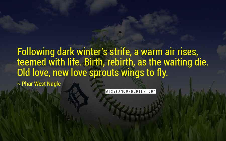 Phar West Nagle Quotes: Following dark winter's strife, a warm air rises, teemed with life. Birth, rebirth, as the waiting die. Old love, new love sprouts wings to fly.