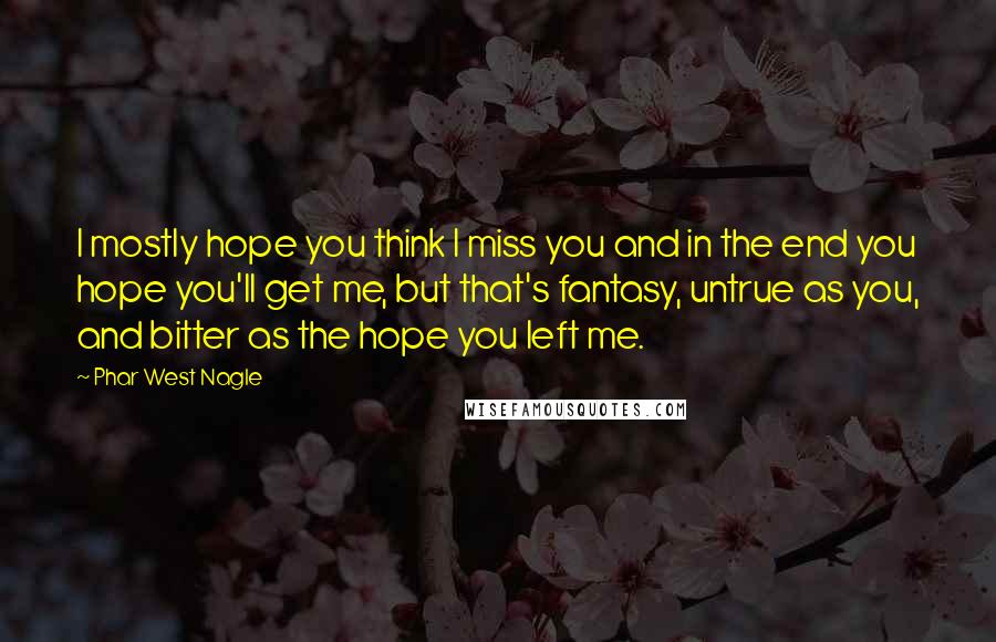 Phar West Nagle Quotes: I mostly hope you think I miss you and in the end you hope you'll get me, but that's fantasy, untrue as you, and bitter as the hope you left me.