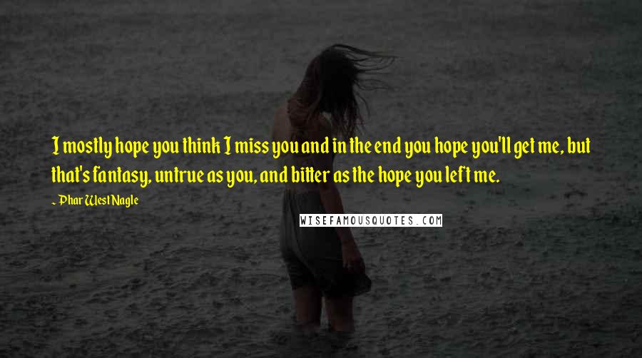 Phar West Nagle Quotes: I mostly hope you think I miss you and in the end you hope you'll get me, but that's fantasy, untrue as you, and bitter as the hope you left me.