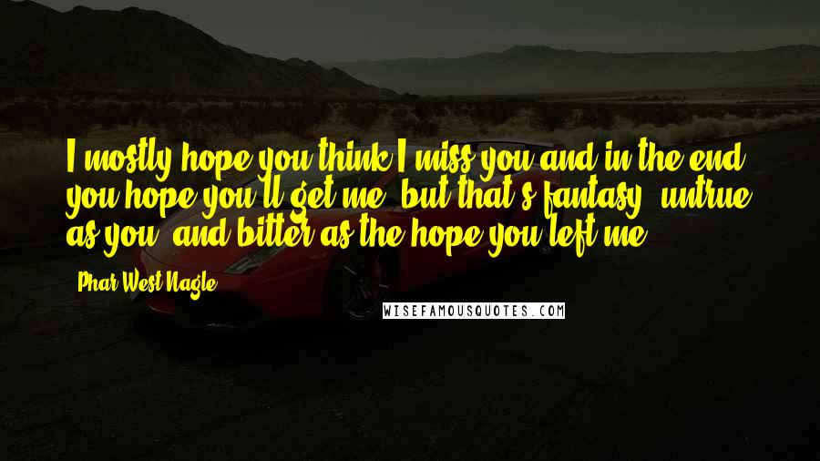 Phar West Nagle Quotes: I mostly hope you think I miss you and in the end you hope you'll get me, but that's fantasy, untrue as you, and bitter as the hope you left me.