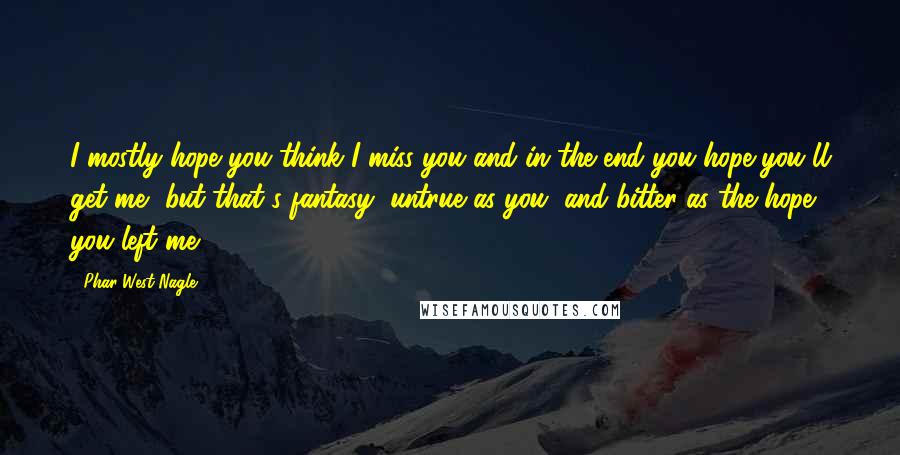 Phar West Nagle Quotes: I mostly hope you think I miss you and in the end you hope you'll get me, but that's fantasy, untrue as you, and bitter as the hope you left me.