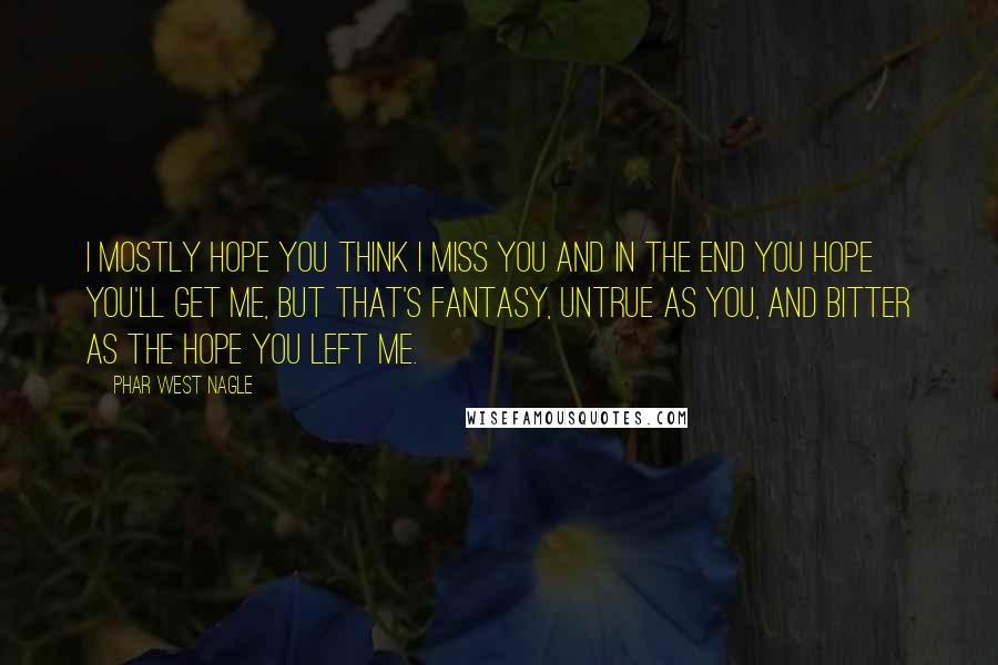 Phar West Nagle Quotes: I mostly hope you think I miss you and in the end you hope you'll get me, but that's fantasy, untrue as you, and bitter as the hope you left me.