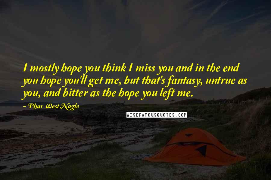 Phar West Nagle Quotes: I mostly hope you think I miss you and in the end you hope you'll get me, but that's fantasy, untrue as you, and bitter as the hope you left me.