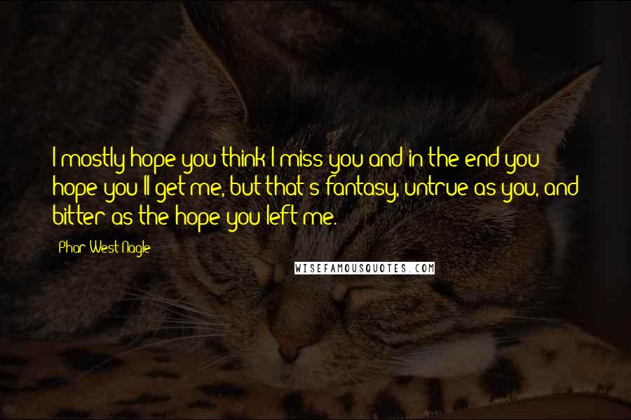 Phar West Nagle Quotes: I mostly hope you think I miss you and in the end you hope you'll get me, but that's fantasy, untrue as you, and bitter as the hope you left me.