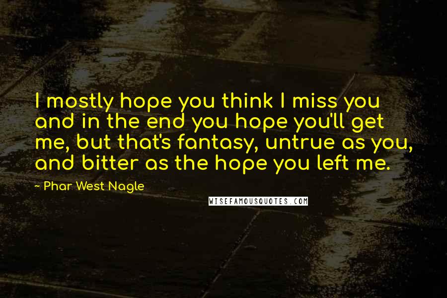 Phar West Nagle Quotes: I mostly hope you think I miss you and in the end you hope you'll get me, but that's fantasy, untrue as you, and bitter as the hope you left me.