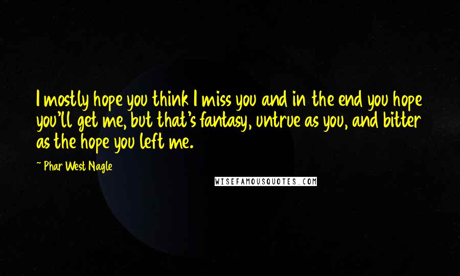 Phar West Nagle Quotes: I mostly hope you think I miss you and in the end you hope you'll get me, but that's fantasy, untrue as you, and bitter as the hope you left me.