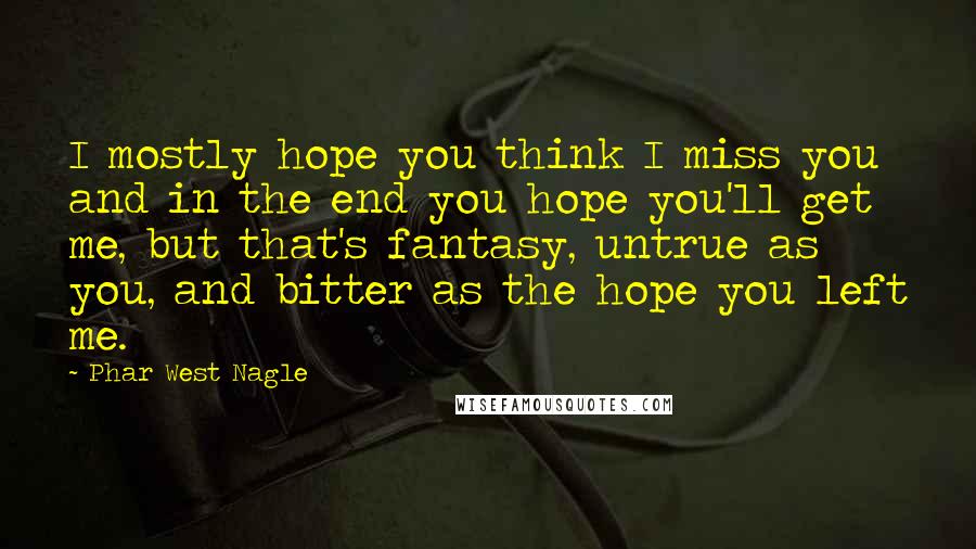 Phar West Nagle Quotes: I mostly hope you think I miss you and in the end you hope you'll get me, but that's fantasy, untrue as you, and bitter as the hope you left me.