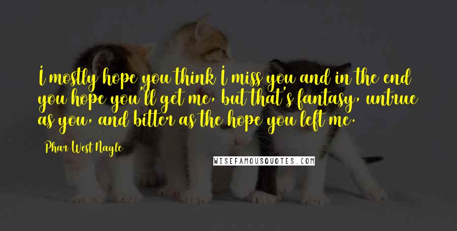 Phar West Nagle Quotes: I mostly hope you think I miss you and in the end you hope you'll get me, but that's fantasy, untrue as you, and bitter as the hope you left me.