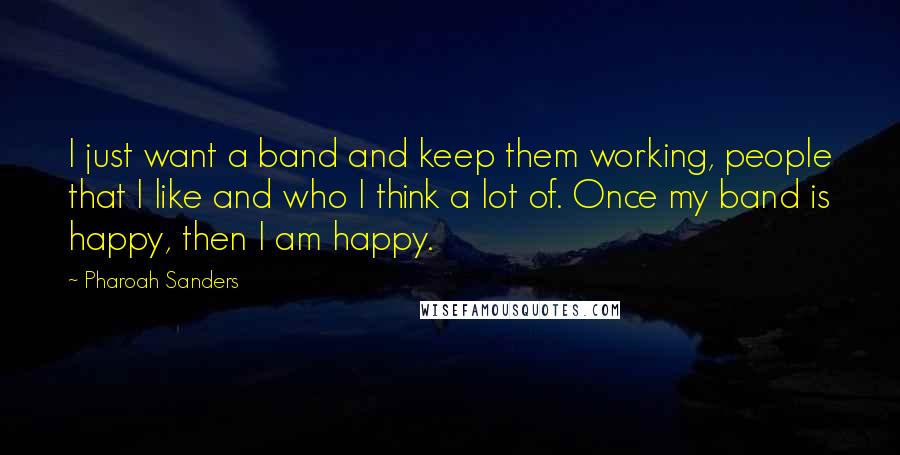 Pharoah Sanders Quotes: I just want a band and keep them working, people that I like and who I think a lot of. Once my band is happy, then I am happy.