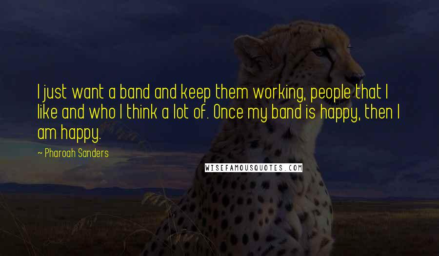 Pharoah Sanders Quotes: I just want a band and keep them working, people that I like and who I think a lot of. Once my band is happy, then I am happy.