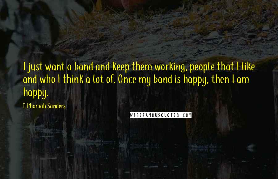 Pharoah Sanders Quotes: I just want a band and keep them working, people that I like and who I think a lot of. Once my band is happy, then I am happy.