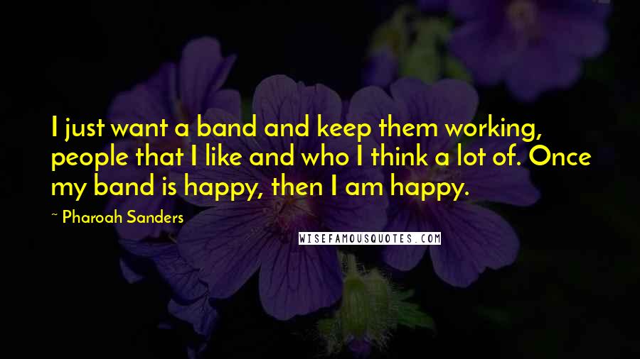 Pharoah Sanders Quotes: I just want a band and keep them working, people that I like and who I think a lot of. Once my band is happy, then I am happy.