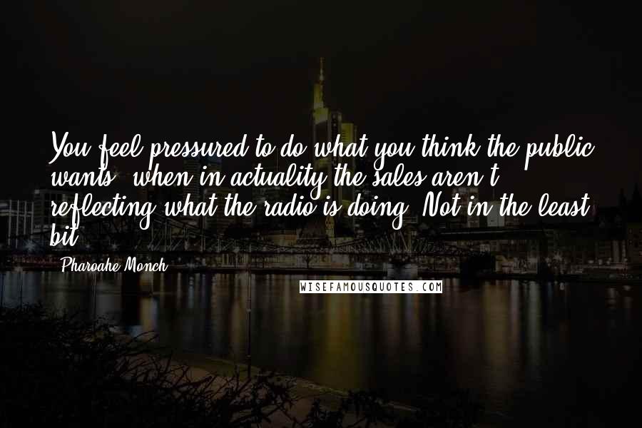 Pharoahe Monch Quotes: You feel pressured to do what you think the public wants, when in actuality the sales aren't reflecting what the radio is doing. Not in the least bit!