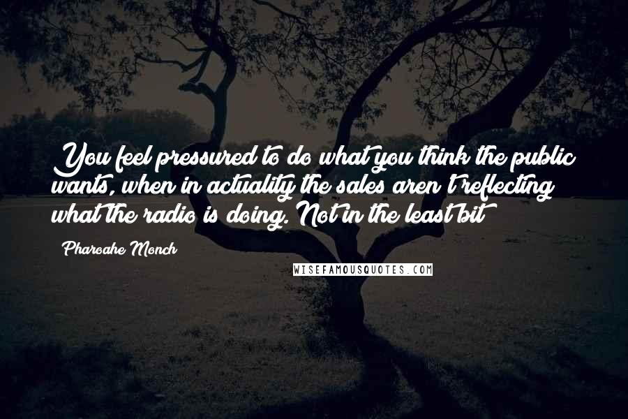 Pharoahe Monch Quotes: You feel pressured to do what you think the public wants, when in actuality the sales aren't reflecting what the radio is doing. Not in the least bit!